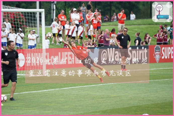 2026世界杯下注的串关玩法有哪些重点需注意的事项和常见误区