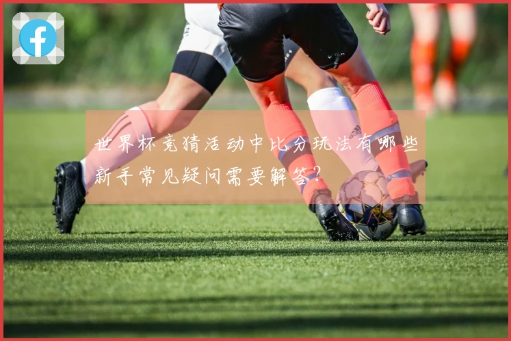世界杯竞猜活动中比分玩法有哪些新手常见疑问需要解答？