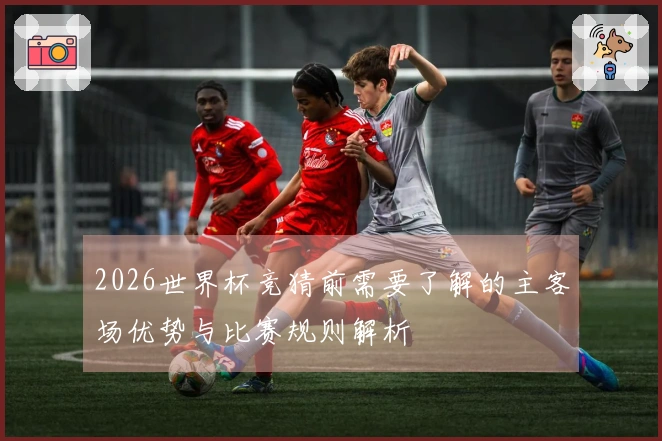 2026世界杯竞猜前需要了解的主客场优势与比赛规则解析