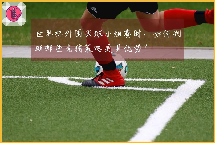世界杯外围买球小组赛时，如何判断哪些竞猜策略更具优势？